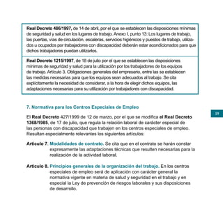 Real Decreto 486/1997, de 14 de abril, por el que se establecen las disposiciones mínimas
de seguridad y salud en los lugares de trabajo. Anexo I, punto 13: Los lugares de trabajo,
las puertas, vías de circulación, escaleras, servicios higiénicos y puestos de trabajo, utiliza-
dos u ocupados por trabajadores con discapacidad deberán estar acondicionados para que
dichos trabajadores puedan utilizarlos.

Real Decreto 1215/1997, de 18 de julio por el que se establecen las disposiciones
mínimas de seguridad y salud para la utilización por los trabajadores de los equipos
de trabajo. Artículo 3. Obligaciones generales del empresario, entre las se establecen
las medidas necesarias para que los equipos sean adecuados al trabajo. Se cita
explícitamente la necesidad de considerar, a la hora de elegir dichos equipos, las
adaptaciones necesarias para su utilización por trabajadores con discapacidad.



7. Normativa para los Centros Especiales de Empleo
                                                                                                   59
El Real Decreto 427/1999 de 12 de marzo, por el que se modifica el Real Decreto
1368/1985, de 17 de julio, que regula la relación laboral de carácter especial de
las personas con discapacidad que trabajen en los centros especiales de empleo.
Resultan especialmente relevantes los siguientes artículos:

Artículo 7. Modalidades de contrato. Se cita que en el contrato se harán constar
            expresamente las adaptaciones técnicas que resulten necesarias para la
            realización de la actividad laboral.

Artículo 8. Principios generales de la organización del trabajo. En los centros
            especiales de empleo será de aplicación con carácter general la
            normativa vigente en materia de salud y seguridad en el trabajo y en
            especial la Ley de prevención de riesgos laborales y sus disposiciones
            de desarrollo.
 