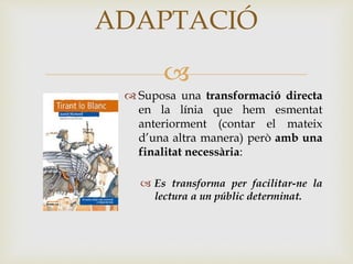 
ADAPTACIÓ
 Suposa una transformació directa
en la línia que hem esmentat
anteriorment (contar el mateix
d’una altra manera) però amb una
finalitat necessària:
 Es transforma per facilitar-ne la
lectura a un públic determinat.
 