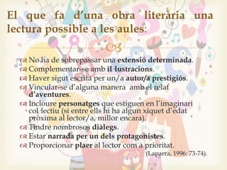
 No ha de sobrepassar una extensió determinada.
 Complementar-se amb il·lustracions.
 Haver sigut escrita per un/a autor/a prestigiós.
 Vincular-se d’alguna manera amb el relat
d’aventures.
 Incloure personatges que estiguen en l’imaginari
col·lectiu (si entre ells hi ha algun xiquet d’edat
pròxima al lector/a, millor encara).
 Tindre nombrosos diàlegs.
 Estar narrada per un dels protagonistes.
 Proporcionar plaer al lector com a prioritat.
(Laparra, 1996: 73-74).
El que fa d’una obra literària una
lectura possible a les aules:
 