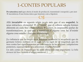 
De naturalesa oral (que afecta al mode de producció, transmissió i recepció) i, per això
 inexistència d’una forma única que funcione com a hipotext.
Allò invariable en aquests relats no és més que el seu esquelet, la
seua estructura elemental  el “vestit” que el cobreix adopta formes
diferents en cada lloc i cada cultura  a priori, és impossible parlar de
transformacions, ja que per a transformar alguna cosa ha d’existir
alguna cosa estable i fixa que transformar.
[La influència que ha tingut en la literatura occidental la recopilació que els
germans Grimm realitzen en el segle XIX ha sigut de tal magnitud, que els
seus contes han sigut hipotextos per a la majoria de les edicions i adaptacions
posteriors, superant la del seu antecessor, Charles Perrault.
Un dels contes de Perrault que ha patit alteracions més importants: La bella
dorment del bosc, història d’origen medieval. ]
1-CONTES POPULARS
 