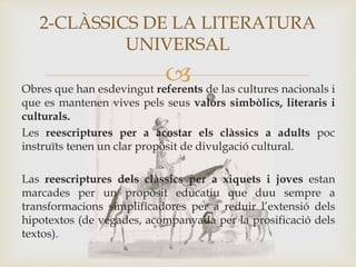 Obres que han esdevingut referents de las cultures nacionals i
que es mantenen vives pels seus valors simbòlics, literaris i
culturals.
Les reescriptures per a acostar els clàssics a adults poc
instruïts tenen un clar propòsit de divulgació cultural.
Las reescriptures dels clàssics per a xiquets i joves estan
marcades per un propòsit educatiu que duu sempre a
transformacions simplificadores per a reduir l’extensió dels
hipotextos (de vegades, acompanyada per la prosificació dels
textos).
2-CLÀSSICS DE LA LITERATURA
UNIVERSAL
 