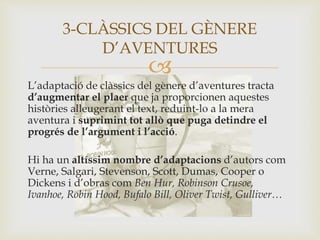 
L’adaptació de clàssics del gènere d’aventures tracta
d’augmentar el plaer que ja proporcionen aquestes
històries alleugerant el text, reduint-lo a la mera
aventura i suprimint tot allò que puga detindre el
progrés de l’argument i l’acció.
Hi ha un altíssim nombre d’adaptacions d’autors com
Verne, Salgari, Stevenson, Scott, Dumas, Cooper o
Dickens i d’obras com Ben Hur, Robinson Crusoe,
Ivanhoe, Robin Hood, Bufalo Bill, Oliver Twist, Gulliver…
3-CLÀSSICS DEL GÈNERE
D’AVENTURES
 