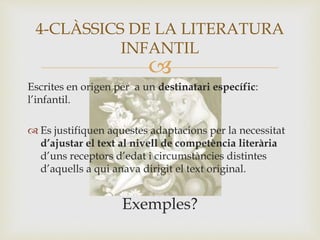 
Escrites en origen per a un destinatari específic:
l’infantil.
 Es justifiquen aquestes adaptacions per la necessitat
d’ajustar el text al nivell de competència literària
d’uns receptors d’edat i circumstàncies distintes
d’aquells a qui anava dirigit el text original.
Exemples?
4-CLÀSSICS DE LA LITERATURA
INFANTIL
 