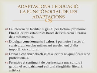 
 La intenció de facilitar el gaudi per lectura, promoure
l’hàbit lector i establir les bases de l’educació literària
dels més menuts.
 Divulgar coneixements i valors, i permetre l’accés al
currículum escolar mitjançant un element d’alta
importància cultural.
 Donar a conéixer els clàssics a lectors no qualificats o no
professionals.
 Permetre el sentiment de pertinença a una cultura i
gaudir el seu patrimoni cultural (lingüístic, literari,
artístic).
ADAPTACIONS I EDUCACIÓ.
LA FUNCIÓ SOCIAL DE LES
ADAPTACIONS
 