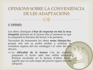 
1ª OPINIÓ:
Les obres clàssiques s’han de respectar en tota la seua
integritat ajornant-ne la lectura fins el moment en què
la competència literària del lector/a ho permeta.
Necessitat de transmetre les obres sense falsejar-les,
perquè sols així es podrà arribar a conéixer la
vertadera riquesa del seu contingut i el valor del seu
discurs.
 La dificultat de la lectura s’ha de resoldre
preparant el lector amb una sòlida educació
literària recolzada en la lectura d’altres textos:
aquells que en cada etapa del procés siguen els més
adequats.
OPINIONS SOBRE LA CONVENIÈNCIA
DE LES ADAPTACIONS
 