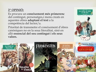2ª OPINIÓ:
Es procura un coneixement més primerenc
del contingut, personatges,i mons creats en
aquestes obres adaptant el text a la
competència del lector/a.
Prioritat de transmetre el coneixement d’obres
canòniques no en la seua literalitat, sinó en
allò essencial del seu contingut i els seus
valors.
 
