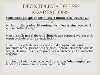 
Condicions per què es complisca la funció social educativa:
No han d’alterar el sentit profund de l’obra original (que és el
que se pretén divulgar).
Han d’assolir una elaboració literària que permeta avançar en la
construcció de la competència lectora.
Han de fer explícita la seua condició d’adaptacions sense
pretendre fer-se passar per l’original, indicant els criteris que ha
seguit, els objectius que es proposa i la referència a l’autor i obra
original.
L’autor de l’adaptació ha de conéixer a fons l’obra original per
tal de reescriure-la sense alterar-ne el sentit.
DEONTOLIGIA DE LES
ADAPTACIONS
 