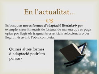 
Es busquen noves formes d’adaptació literària per
exemple, crear itineraris de lectura, de manera que es puga
optar por llegir els fragments essencials seleccionats o per
llegir, més avant, l’obra completa.
En l’actualitat...
Quines altres formes
d’adaptació podríem
pensar?
 