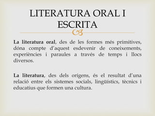
La literatura oral, des de les formes més primitives,
dóna compte d’aquest esdevenir de coneixements,
experiències i paraules a través de temps i llocs
diversos.
La literatura, des dels orígens, és el resultat d’una
relació entre els sistemes socials, lingüístics, tècnics i
educatius que formen una cultura.
LITERATURA ORAL I
ESCRITA
 