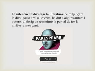 La intenció de divulgar la literatura, bé mitjançant
la divulgació oral o l’escrita, ha dut a alguns autors i
autores al desig de reescriure-la per tal de fer-la
arribar a més gent.
 