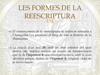 
 El començament de la reescriptura de textos es remunta a
l’Antiguitat i es produeix al llarg de tota la història de la
Humanitat.
 La relació d’un text (B) amb un altre anterior del qual
deriva (A), implica sempre un procés de transformació
que fa de l’hipertext B una construcció nova, amb la seua
identitat pròpia, distint de l’hipotext A, original i font de
la nova creació.
LES FORMES DE LA
REESCRIPTURA
 