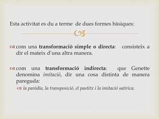 
Esta activitat es du a terme de dues formes bàsiques:
 com una transformació simple o directa: consisteix a
dir el mateix d’una altra manera.
 com una transformació indirecta: que Genette
denomina imitació, dir una cosa distinta de manera
pareguda:
 la paròdia, la transposició, el pastitx i la imitació satírica.
 