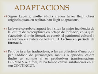  Según Laparra, molts adults creuen haver llegit obres
originals quan, en realitat, han llegit adaptacions.
 Lefevere corrobora aquest fet, i situa la major incidència de
la lectura de reescriptures en l’etapa de formació, en la qual
s’accedeix al món literari, es coneix el patrimoni cultural i
es formen els hàbits de lectura.  Lectors en període de
formació.
 Pel que fa a les traduccions, o les ampliacions d’una obra
per l’addició de personatges, motius o episodis, caldrà
tindre en compte si es produeixen transformacions
FORMALS o, a més, hi ha també canvis substancials en el
seu CONTINGUT.
ADAPTACIONS
 