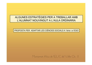 ALGUNES ESTRATÈGIES PER A TREBALLAR AMB
 L’ALUMNAT NOUVINGUT A L’AULA ORDINÀRIA


PROPOSTA PER ADAPTAR LES CIÈNCIES SOCIALS A 1ària i a l’ESO




                Montserrat Alsius de l’ELIC del Vallès Oc. II
 