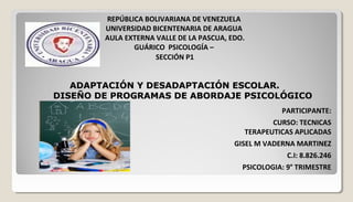 REPÚBLICA BOLIVARIANA DE VENEZUELA
UNIVERSIDAD BICENTENARIA DE ARAGUA
AULA EXTERNA VALLE DE LA PASCUA, EDO.
GUÁRICO PSICOLOGÍA –
SECCIÓN P1
PARTICIPANTE:
CURSO: TECNICAS
TERAPEUTICAS APLICADAS
GISEL M VADERNA MARTINEZ
C.I: 8.826.246
PSICOLOGIA: 9° TRIMESTRE
ADAPTACIÓN Y DESADAPTACIÓN ESCOLAR.ADAPTACIÓN Y DESADAPTACIÓN ESCOLAR.
DISEÑO DE PROGRAMAS DE ABORDAJE PSICOLÓGICODISEÑO DE PROGRAMAS DE ABORDAJE PSICOLÓGICO
 