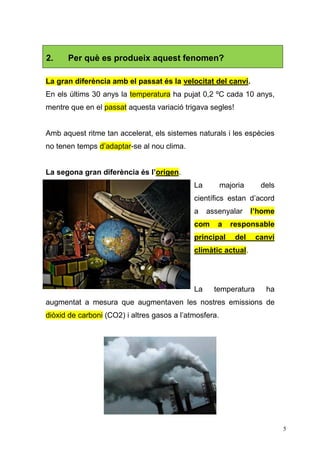 5
La gran diferència amb el passat és la velocitat del canvi.
En els últims 30 anys la temperatura ha pujat 0,2 ºC cada 10 anys,
mentre que en el passat aquesta variació trigava segles!
Amb aquest ritme tan accelerat, els sistemes naturals i les espècies
no tenen temps d’adaptar-se al nou clima.
La segona gran diferència és l’origen.
La majoria dels
científics estan d’acord
a assenyalar l’home
com a responsable
principal del canvi
climàtic actual.
La temperatura ha
augmentat a mesura que augmentaven les nostres emissions de
diòxid de carboni (CO2) i altres gasos a l’atmosfera.
2. Per què es produeix aquest fenomen?
 