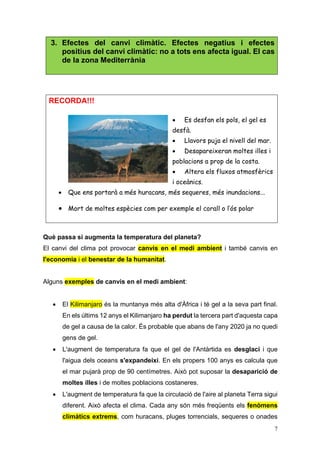 7
3. Efectes del canvi climàtic. Efectes negatius i efectes
positius del canvi climàtic: no a tots ens afecta igual. El cas
de la zona Mediterrània
RECORDA!!!
 Es desfan els pols, el gel es
desfà.
 Llavors puja el nivell del mar.
 Desapareixeran moltes illes i
poblacions a prop de la costa.
 Altera els fluxos atmosfèrics
i oceànics.
 Que ens portarà a més huracans, més sequeres, més inundacions...
 Mort de moltes espècies com per exemple el corall o l’ós polar
Què passa si augmenta la temperatura del planeta?
El canvi del clima pot provocar canvis en el medi ambient i també canvis en
l'economia i el benestar de la humanitat.
Alguns exemples de canvis en el medi ambient:
 El Kilimanjaro és la muntanya més alta d'Àfrica i té gel a la seva part final.
En els últims 12 anys el Kilimanjaro ha perdut la tercera part d'aquesta capa
de gel a causa de la calor. És probable que abans de l'any 2020 ja no quedi
gens de gel.
 L'augment de temperatura fa que el gel de l'Antàrtida es desglaci i que
l'aigua dels oceans s'expandeixi. En els propers 100 anys es calcula que
el mar pujarà prop de 90 centímetres. Això pot suposar la desaparició de
moltes illes i de moltes poblacions costaneres.
 L'augment de temperatura fa que la circulació de l'aire al planeta Terra sigui
diferent. Això afecta el clima. Cada any són més freqüents els fenòmens
climàtics extrems, com huracans, pluges torrencials, sequeres o onades
 