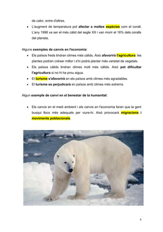 8
de calor, entre d'altres.
 L'augment de temperatura pot afectar a moltes espècies com el corall.
L'any 1998 va ser el més càlid del segle XX i van morir el 16% dels coralls
del planeta.
Alguns exemples de canvis en l'economia:
 Els països freds tindran climes més càlids. Això afavorirà l'agricultura: les
plantes podran créixer millor i s'hi podrà plantar més varietat de vegetals.
 Els països càlids tindran climes molt més càlids. Això pot dificultar
l'agricultura si no hi ha prou aigua.
 El turisme s'afavorirà en els països amb climes més agradables.
 El turisme es perjudicarà en països amb climes més extrems.
Algun exemple de canvi en el benestar de la humanitat:
 Els canvis en el medi ambient i els canvis en l'economia faran que la gent
busqui llocs més adequats per viure-hi. Això provocarà migracions i
moviments poblacionals.
 