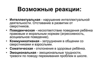 Возможные реакции: Интеллектуальная  - нарушение интеллектуальной деятельности. Отставание в развитии от сверстников. Поведенческая  - несоответствие поведения ребёнка правовым и моральным нормам (агрессивность, асоциальное поведение). Коммуникативная  - затруднения в общении со сверстниками и взрослыми. Соматическая  - отклонения в здоровье ребёнка. Эмоциональная  - эмоциональные трудности, тревоги по поводу переживания проблем в школе. 