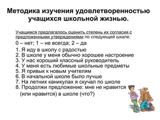 Методика изучения удовлетворенностью учащихся школьной жизнью. Учащимся предлагалось оценить степень их согласия с предложенными утверждениями  по следующей шкале: 0 – нет; 1 – не всегда; 2 – да  1. Я иду в школу с радостью 2. В школе у меня обычно хорошее настроение 3. У нас хороший классный руководитель 4. У меня есть любимые школьные предметы 5. Я привык к новым учителям 6. В начальной школе было лучше 7. На летних каникулах я скучал по школе 8. Продолжи предложение: мне не нравится  (или нравится) в школе (что?) 