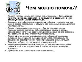 Чем можно помочь? Первое условие школьного успеха пятиклассника —  безусловное принятие ребенка, несмотря на те неудачи, с которыми он уже столкнулся или может столкнуться.   Если вас, что-то беспокоит в поведении ребенка, постарайтесь, как можно скорее встретиться и обсудить это с классным руководителем или психологом. Если в семье произошли какие то события, повлиявшие на психологическое состояние ребенка (развод, отъезд в долгую командировку кого-то из родителей, рождение еще одного ребенка и тд.) сообщите об этом классному руководителю. Проявляйте интерес к школьным делам, обсуждайте сложные ситуации, вместе ищите выход из конфликтов. Неформальное общение со своим ребенком после прошедшего школьного дня.  Помогите ребенку выучить имена новых учителей. Не следует сразу ослаблять контроль за учебной деятельностью ребенка, если в период начальной школы он привык к вашему контролю. Приучайте его к самостоятельности постепенно. 
