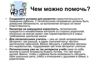 Чем можно помочь? Создавайте условия для развития  самостоятельности в поведении ребенка. У пятиклассника непременно должны быть домашние обязанности, за выполнение которых он несет ответственность.  Несмотря на кажущуюся взрослость,  пятиклассник нуждается в ненавязчивом контроле со стороны родителей, поскольку не всегда может сам сориентироваться в новых требованиях школьной жизни.  Для пятиклассника учитель  – уже не такой непререкаемый авторитет, как раньше, в адрес учителей могут звучать критические замечания. Важно обсудить с ребенком причины его недовольства, поддерживая при этом авторитет учителя.  Пятикласснику уже не так интересна учеба  сама по себе, многим в школе интересно бывать потому, что там много друзей. Важно, чтобы у ребенка была возможность обсудить свои школьные дела, учебу и отношения с друзьями в семье, с родителями.  