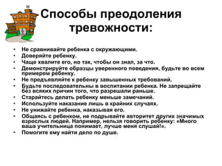 Способы преодоления тревожности:   Не сравнивайте ребенка с окружающими. Доверяйте ребенку. Чаще хвалите его, но так, чтобы он знал, за что. Демонстрируйте образцы уверенного поведения, будьте во всем примером ребенку. Не предъявляйте к ребенку завышенных требований.  Будьте последовательны в воспитании ребенка. Не запрещайте без всяких причин того, что разрешали раньше. Старайтесь делать ребенку меньше замечаний. Используйте наказание лишь в крайних случаях. Не унижайте ребенка, наказывая его. Общаясь с ребенком, не подрывайте авторитет других значимых взрослых людей. Например, нельзя говорить ребенку: «Много ваша учительница понимает, лучше меня слушай!». Помогите ему найти дело по душе. 