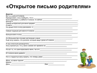«Открытое письмо родителям» Дорогие _________________________________________________________________ Вот я и учусь в 5 классе.  Прежде всего, хочу сообщить, что я __________________________________________. Если сравнивать с учёбой в 4 классе, то сейчас _______________________________________. Иногда я _______________________________________________________________________. Самый интересный для меня предмет _______________________________________________. А ещё я ________________________________________________________________________. Но кроме этого я хочу рассказать  о ___________________________________________ _______________________________________________________________________________. Самым трудным для меня в 5 классе __________________________________________ _______________________________________________________________________________.  Больше всего я хочу _______________________________________________________ _______________________________________________________________________________. А в большинстве случаев настроение у меня ___________________________________. Ещё хочу сказать, что учителя, которые ведут уроки в 5 классе _____________ _______________________________________________________________________________. А наш классный руководитель _______________________________________________. Хочу признаться, что у меня совсем нет времени на _______________________ _______________________________________________________________________________. Но вот то, что заинтересовало меня, так это ___________________________________ _______________________________________________________________________________. В 5 классе меня удивило ______________________________________________ _______________________________________________________________________________. Но я с гордостью могу сказать, что теперь умею ________________________________ _______________________________________________________________________________. Жаль, но меня торопят _______________________________________________. Крепко ______________________________________________. Дата _________________ Имя __________________ 