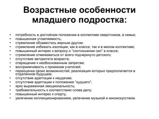 Возрастные особенности младшего подростка: потребность в достойном положении в коллективе сверстников, в семье;  повышенная утомляемость;  стремление обзавестись верным другом;  стремление избежать изоляции, как в классе, так и в малом коллективе;  повышенный интерес к вопросу о “соотношении сил” в классе;  стремление отмежеваться от всего подчеркнуто детского;  отсутствие авторитета возраста;  отвращение к необоснованным запретам;  восприимчивость к промахам учителей;  переоценка своих возможностей, реализация которых предполагается в отдаленном будущем;  отсутствие адаптации к неудачам;  отсутствие адаптации к положению “худшего”;  ярко выраженная эмоциональность;  требовательность к соответствию слова делу;  повышенный интерес к спорту;  увлечение коллекционированием, увлечение музыкой и киноискусством.  