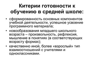Китерии готовности к обучению в средней школе: сформированность основных компонентов учебной деятельности, успешное усвоение программного материала; новообразования младшего школьного возраста – произвольность, рефлексия, мышление в понятиях (в соответствующих возрасту формах); качественно иной, более «взрослый» тип взаимоотношений с учителями и одноклассниками. 