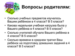 Вопросы родителям: Сколько учебных предметов изучалось Вашим ребёнком в 4 классе? В 5 классе? Какова недельная учебная нагрузка была у Вашего ребёнка в 4 классе? В 5 классе? Сколько учителей обучало Вашего ребёнка в 4 классе? В 5 классе? Сколько времени в среднем тратил Ваш ребёнок на подготовку домашних заданий в 4 классе? В 5 классе? 
