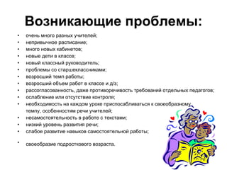 Возникающие проблемы: очень много разных учителей; непривычное расписание; много новых кабинетов; новые дети в классе; новый классный руководитель; проблемы со старшеклассниками; возросший темп работы; возросший объем работ в классе и д/з; рассогласованность, даже противоречивость требований отдельных педагогов; ослабление или отсутствие контроля; необходимость на каждом уроке приспосабливаться к своеобразному  темпу, особенностям речи учителей;   несамостоятельность в работе с текстами; низкий уровень развития речи; слабое развитие навыков самостоятельной работы; своеобразие подросткового возраста.    