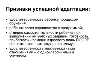 Признаки успешной адаптации: удовлетворенность ребенка процессом обучения; ребенок легко справляется с программой; степень самостоятельности ребенка при выполнении им учебных заданий, готовность прибегнуть к помощи взрослого лишь ПОСЛЕ попыток выполнить задание самому; удовлетворенность межличностными отношениями – с одноклассниками и учителем. 