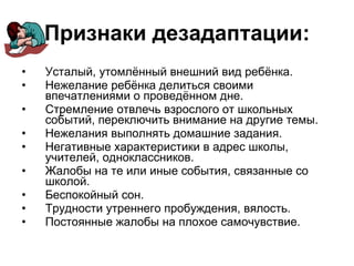 Признаки дезадаптации: Усталый, утомлённый внешний вид ребёнка. Нежелание ребёнка делиться своими впечатлениями о проведённом дне. Стремление отвлечь взрослого от школьных событий, переключить внимание на другие темы. Нежелания выполнять домашние задания. Негативные характеристики в адрес школы, учителей, одноклассников. Жалобы на те или иные события, связанные со школой. Беспокойный сон. Трудности утреннего пробуждения, вялость. Постоянные жалобы на плохое самочувствие. 