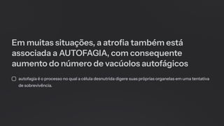 Em muitas situações, a atrofia também está
associada a AUTOFAGIA, com consequente
aumento do número de vacúolos autofágicos
autofagia é o processo no qual a célula desnutrida digere suas próprias organelas em uma tentativa
de sobrevivência.
 