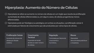 Hiperplasia: Aumento do Número de Células
Hiperplasia se refere ao aumento no número de células em um órgão que resulta da proliferação
aumentada de células diferenciadas ou, em alguns casos, de células progenitoras menos
diferenciadas.
hiperplasia pode ser fisiológica ou patológica; em ambas as situações, a proliferação celular é
estimulada por fatores de crescimento que são produzidos por vários tipos de células.
Proliferação Celular
Aumento do número de
células por divisão
mitótica.
Crescimento
Tecidual
Expansão do tecido
devido ao maior número
de células.
Regulação
Controlada por fatores de
crescimento e
hormônios.
Riscos
Hiperplasia
descontrolada pode levar
a neoplasias.
 