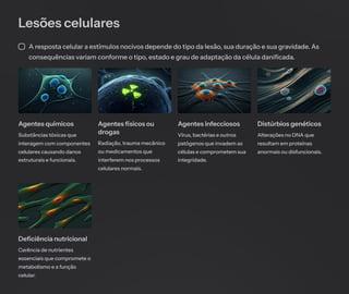 Lesões celulares
A resposta celular a estímulos nocivos depende do tipo da lesão, sua duração e sua gravidade. As
consequências variam conforme o tipo, estado e grau de adaptação da célula danificada.
Agentes químicos
Substâncias tóxicas que
interagem com componentes
celulares causando danos
estruturais e funcionais.
Agentes físicos ou
drogas
Radiação, trauma mecânico
ou medicamentos que
interferem nos processos
celulares normais.
Agentes infecciosos
Vírus, bactérias e outros
patógenos que invadem as
células e comprometem sua
integridade.
Distúrbios genéticos
Alterações no DNA que
resultam em proteínas
anormais ou disfuncionais.
Deficiência nutricional
Carência de nutrientes
essenciais que compromete o
metabolismo e a função
celular.
 