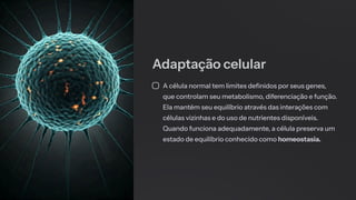 Adaptação celular
A célula normal tem limites definidos por seus genes,
que controlam seu metabolismo, diferenciação e função.
Ela mantém seu equilíbrio através das interações com
células vizinhas e do uso de nutrientes disponíveis.
Quando funciona adequadamente, a célula preserva um
estado de equilíbrio conhecido como homeostasia.
 