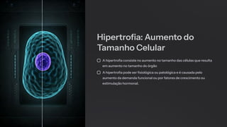 Hipertrofia: Aumento do
Tamanho Celular
A hipertrofia consiste no aumento no tamanho das células que resulta
em aumento no tamanho do órgão
A hipertrofia pode ser fisiológica ou patológica e é causada pelo
aumento da demanda funcional ou por fatores de crescimento ou
estimulação hormonal.
 