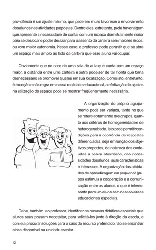 providência é um ajuste mínimo, que pode em muito favorecer o envolvimento
dos alunos nas atividades propostas. Dentre eles, entretanto, pode haver algum
que apresente a necessidade de contar com um espaço diametralmente maior
para se deslocar e poder deslizar para o assento da carteira sem maiores riscos,
ou com maior autonomia. Nesse caso, o professor pode garantir que se abra
um espaço mais amplo ao lado da carteira que esse aluno vai ocupar.


     Obviamente que no caso de uma sala de aula que conta com um espaço
maior, a distância entre uma carteira e outra pode ser de tal monta que torna
desnecessário se promover ajustes em sua localização. Como isto, entretanto,
é exceção e não regra em nossa realidade educacional, a efetivação de ajustes
na utilização do espaço pode se mostrar freqüentemente necessária.


                                            A organização do próprio agrupa-
                                        mento pode ser variada, tanto no que
                                        se refere ao tamanho dos grupos, quan-
                                        to aos critérios de homogeneidade e de
                                        heterogeneidade. Isto pode permitir con-
                                        dições para a ocorrência de respostas
                                        diferenciadas, seja em função dos obje-
                                        tivos propostos, da natureza dos conte-
                                        údos a serem abordados, das neces-
                                        sidades dos alunos, suas características
                                        e interesses. A organização das ativida-
                                        des de aprendizagem em pequenos gru-
                                        pos estimula a cooperação e a comuni-
                                        cação entre os alunos, o que é interes-
                                        sante para um aluno com necessidades
                                        educacionais especiais.


     Cabe, também, ao professor, identificar os recursos didáticos especiais que
alunos seus possam necessitar, para solicitá-los junto à direção da escola, e
com ela procurar soluções para o caso do recurso pretendido não se encontrar
ainda disponível na unidade escolar.


12
 