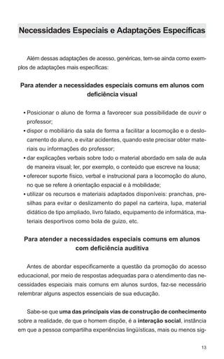 Necessidades Especiais e Adaptações Específicas


   Além dessas adaptações de acesso, genéricas, tem-se ainda como exem-
plos de adaptações mais específicas:


Para atender a necessidades especiais comuns em alunos com
                      deficiência visual

  • Posicionar o aluno de forma a favorecer sua possibilidade de ouvir o
   professor;
  • dispor o mobiliário da sala de forma a facilitar a locomoção e o deslo-
   camento do aluno, e evitar acidentes, quando este precisar obter mate-
   riais ou informações do professor;
  • dar explicações verbais sobre todo o material abordado em sala de aula
   de maneira visual; ler, por exemplo, o conteúdo que escreve na lousa;
  • oferecer suporte físico, verbal e instrucional para a locomoção do aluno,
   no que se refere à orientação espacial e à mobilidade;
  • utilizar os recursos e materiais adaptados disponíveis: pranchas, pre-
   silhas para evitar o deslizamento do papel na carteira, lupa, material
   didático de tipo ampliado, livro falado, equipamento de informática, ma-
   teriais desportivos como bola de guizo, etc.


  Para atender a necessidades especiais comuns em alunos
                   com deficiência auditiva

   Antes de abordar especificamente a questão da promoção do acesso
educacional, por meio de respostas adequadas para o atendimento das ne-
cessidades especiais mais comuns em alunos surdos, faz-se necessário
relembrar alguns aspectos essenciais de sua educação.


   Sabe-se que uma das principais vias de construção de conhecimento
sobre a realidade, de que o homem dispõe, é a interação social, instância
em que a pessoa compartilha experiências lingüísticas, mais ou menos sig-


                                                                           13
 