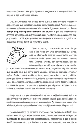 nificativas, por meio das quais apreende o significado e a função social dos
objetos e dos fenômenos sociais.


     Ora, o aluno surdo não dispõe da via auditiva para receber e responder
aos estímulos que constituem parte da comunicação social. Assim, seu aces-
so ao conhecimento encontra-se intimamente ligado ao uso comum de um
código lingüístico prioritariamente visual, sem o qual ele fica limitado a
acessar somente as características físicas do objeto e não as conceituais,
já que é na comunicação que o homem é exposto ao conjunto de significados
associado a cada objeto ou fenômeno social.


                            Vamos pensar, por exemplo, em uma criança
                         que tenha vivido em uma comunidade que ainda
                         não foi alcançada com os instrumentos da vida
                         moderna; assim, nunca teve contato com um tele-
                         fone. Quando, um dia, por alguma razão, sair da
                         comunidade e for até uma vila ou a uma cidade,
pode ter a oportunidade de encontrar um; pode perguntar a alguém sobre o
que é aquilo, para que serve, como funciona, bem como pode experimentar
usá-lo. Assim, poderá rapidamente compreender sobre o que é o objeto,
para que serve e como utilizá-lo, mesmo que intensamente surpreendida.
Caso essa mesma criança, entretanto, seja surda e tenha desenvolvido um
conjunto de sinais compartilhado somente por algumas pessoas de sua
família, o processo poderá ser totalmente diferente!


     Imaginemos que, por alguma razão, ela tenha saído de sua comunidade
pela primeira vez, e tenha ido à mesma vila com alguém que não conhece bem
os sinais necessários para com ela se comunicar. Ao deparar com o aparelho
telefônico, ele será provavelmente mais um objeto desconhecido para ela.


     Deixando de lado os aspectos emocionais que certamente estarão pre-
sentes nessa situação (especialmente pelo contato vulnerável com uma grande
quantidade de coisas por ela desconhecidas), imaginemos o que o objeto
significaria para ela... sua textura, sua cor, seu tamanho, seu formato, a


14
 