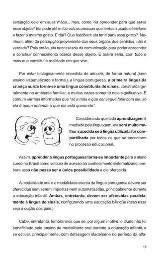 sensação dele em suas mãos... mas, como iria apreender para que serve
esse objeto? Ela pode até imitar outras pessoas que tenham usado o telefone
e fazer o mesmo gesto. E daí? Que feedback ela teria para esse gesto? Ne-
nhum, além da percepção proveniente dos seus órgãos dos sentidos, não é
verdade? Pois então, ela necessitaria da comunicação para poder apreender
e construir conhecimento acerca desse objeto. E assim seria, com tudo o
mais que constitui a realidade em que vive.


   Por estar biologicamente impedida de adquirir, de forma natural (sem
ensino sistematizado e formal), a língua portuguesa, a primeira língua da
criança surda torna-se uma língua constituída de sinais, construída ge-
ralmente no ambiente familiar, e muitas vezes somente nele significativa. É
comum sermos informados que “só a mãe é que consegue falar com ele; só
ela é quem entende o que ele está querendo”.


                                   Considerando que toda aprendizagem é
                                mediada pela linguagem, ela será muito me-
                                lhor sucedida se a língua utilizada for com-
                                partilhada por todos os que se encontram
                                no processo educacional.


   Assim, aprender a língua portuguesa torna-se importante para o aluno
surdo no Brasil como veículo de acesso ao conhecimento sistematizado, em-
bora essa não possa ser a única possibilidade a ele oferecida.


   A modalidade oral e a modalidade escrita da língua portuguesa devem ser
oferecidas sem serem impostas nem automatizadas, principalmente durante
a educação infantil. Ambas, entretanto, devem ser oferecidas paralela-
mente à língua de sinais, configurando uma educação bilíngüe (caso essa
seja a opção dos pais.)


   Cabe, entretanto, lembrarmos que se, por algum motivo, o aluno não foi
beneficiado pelo ensino da modalidade oral durante a educação infantil, e
se estiver, principalmente, com defasagem idade/série no período da alfa-


                                                                         15
 