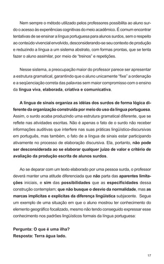 Nem sempre o método utilizado pelos professores possibilita ao aluno sur-
do o acesso às experiências cognitivas do meio acadêmico. É comum encontrar
tentativas de se ensinar a língua portuguesa para alunos surdos, sem o respeito
ao conteúdo vivencial envolvido, desconsiderando-se seu contexto de produção
e reduzindo a língua a um sistema abstrato, com formas prontas, que se tenta
fazer o aluno assimilar, por meio de “treinos” e repetições.


   Nesse sistema, a preocupação maior do professor parece ser apresentar
a estrutura gramatical, garantindo que o aluno unicamente “fixe” a ordenação
e a seqüenciação correta das palavras sem maior compromisso com o ensino
da língua viva, elaborada, criativa e comunicativa.


   A língua de sinais organiza as idéias dos surdos de forma lógica di-
ferente da organização construída por meio do uso da língua portuguesa.
Assim, o surdo acaba produzindo uma estrutura gramatical diferente, que se
reflete nas atividades escritas. Não é apenas o fato de o surdo não receber
informações auditivas que interfere nas suas práticas lingüístico-discursivas
em português, mas também, o fato de a língua de sinais estar participando
ativamente no processo de elaboração discursiva. Ela, portanto, não pode
ser desconsiderada ao se elaborar qualquer juízo de valor e critério de
avaliação da produção escrita de alunos surdos.


   Ao se deparar com um texto elaborado por uma pessoa surda, o professor
deverá manter uma atitude diferenciada que não parta das aparentes limita-
ções iniciais, e sim das possibilidades que as especificidades dessa
construção contemplam; que não busque o desvio da normalidade, mas as
marcas implícitas e explícitas da diferença lingüística subjacente. Segue
um exemplo de uma situação em que o aluno mostrou ter conhecimento do
elemento geográfico focalizado, mesmo não tendo conseguido expressar esse
conhecimento nos padrões lingüísticos formais da língua portuguesa:


Pergunta: O que é uma ilha?
Resposta: Terra água lado.



                                                                            17
 