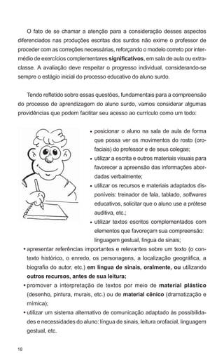 O fato de se chamar a atenção para a consideração desses aspectos
diferenciados nas produções escritas dos surdos não exime o professor de
proceder com as correções necessárias, reforçando o modelo correto por inter-
médio de exercícios complementares significativos, em sala de aula ou extra-
classe. A avaliação deve respeitar o progresso individual, considerando-se
sempre o estágio inicial do processo educativo do aluno surdo.


      Tendo refletido sobre essas questões, fundamentais para a compreensão
do processo de aprendizagem do aluno surdo, vamos considerar algumas
providências que podem facilitar seu acesso ao currículo como um todo:


                                • posicionar o aluno na sala de aula de forma
                                  que possa ver os movimentos do rosto (oro-
                                  faciais) do professor e de seus colegas;
                                • utilizar a escrita e outros materiais visuais para
                                  favorecer a apreensão das informações abor-
                                  dadas verbalmente;
                                • utilizar os recursos e materiais adaptados dis-
                                  poníveis: treinador de fala, tablado, softwares
                                  educativos, solicitar que o aluno use a prótese
                                  auditiva, etc.;
                                • utilizar textos escritos complementados com
                                  elementos que favoreçam sua compreensão:
                                  linguagem gestual, língua de sinais;
     • apresentar referências importantes e relevantes sobre um texto (o con-
      texto histórico, o enredo, os personagens, a localização geográfica, a
      biografia do autor, etc.) em língua de sinais, oralmente, ou utilizando
      outros recursos, antes de sua leitura;
     • promover a interpretação de textos por meio de material plástico
      (desenho, pintura, murais, etc.) ou de material cênico (dramatização e
      mímica);
     • utilizar um sistema alternativo de comunicação adaptado às possibilida-
      des e necessidades do aluno: língua de sinais, leitura orofacial, linguagem
      gestual, etc.


18
 