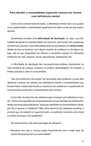 Para atender a necessidades especiais comuns em alunos
                   com deficiência mental

   Como é de conhecimento de todos, a deficiência mental não é um quadro
único, padronizado e caracterizado igualmente em todos os alunos que a apre-
sentam.


   Geralmente constitui uma dificuldade de abstração, ou seja, uma difi-
culdade de operar no nível das idéias, do raciocínio, sem contar com a presença
do estímulo concreto. Essa dificuldade pode se apresentar em vários níveis,
desde as que se resolvem com algum suporte do professor ou de algum co-
lega, até as que necessitam de intenso e constante suporte em diferentes
instâncias da vida: pessoal, social, educacional, profissional, etc.


   A dificuldade de abstração tem conseqüências práticas importantes na
vida cotidiana da criança, inclusive na própria aprendizagem do respeito a
limites próprios à vida em comunidade.


   Tais circunstâncias não podem ser ignoradas pelo professor, já que dele
depende o acesso da criança com deficiência mental a conhecimentos que
lhe permitam o desenvolvimento e o exercício da cidadania e a apreensão do
conhecimento produzido e sistematizado pelo homem.


   Como falar de exercício de cidadania para crianças com deficiência men-
tal? Essa é uma questão que freqüentemente circula nas falas de professores.
Nesta conversa perguntaríamos: será que manifestar as necessidades e dese-
jos não é exercer a cidadania? Não seria exercício da cidadania escolher o
produto que vai adquirir no supermercado, na quitanda, tomando como base
a análise do preço e da qualidade?


   Da mesma forma, não seria promoção de cidadania:


  • favorecer com que a criança possa locomover-se com o maior grau de
   autonomia possível em sua comunidade?


                                                                            19
 