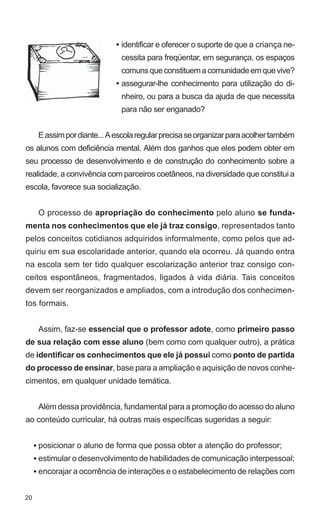 • identificar e oferecer o suporte de que a criança ne-
                               cessita para freqüentar, em segurança, os espaços
                               comuns que constituem a comunidade em que vive?
                              • assegurar-lhe conhecimento para utilização do di-
                               nheiro, ou para a busca da ajuda de que necessita
                               para não ser enganado?


      E assim por diante... A escola regular precisa se organizar para acolher também
os alunos com deficiência mental. Além dos ganhos que eles podem obter em
seu processo de desenvolvimento e de construção do conhecimento sobre a
realidade, a convivência com parceiros coetâneos, na diversidade que constitui a
escola, favorece sua socialização.


      O processo de apropriação do conhecimento pelo aluno se funda-
menta nos conhecimentos que ele já traz consigo, representados tanto
pelos conceitos cotidianos adquiridos informalmente, como pelos que ad-
quiriu em sua escolaridade anterior, quando ela ocorreu. Já quando entra
na escola sem ter tido qualquer escolarização anterior traz consigo con-
ceitos espontâneos, fragmentados, ligados à vida diária. Tais conceitos
devem ser reorganizados e ampliados, com a introdução dos conhecimen-
tos formais.


      Assim, faz-se essencial que o professor adote, como primeiro passo
de sua relação com esse aluno (bem como com qualquer outro), a prática
de identificar os conhecimentos que ele já possui como ponto de partida
do processo de ensinar, base para a ampliação e aquisição de novos conhe-
cimentos, em qualquer unidade temática.


      Além dessa providência, fundamental para a promoção do acesso do aluno
ao conteúdo curricular, há outras mais específicas sugeridas a seguir:


     • posicionar o aluno de forma que possa obter a atenção do professor;
     • estimular o desenvolvimento de habilidades de comunicação interpessoal;
     • encorajar a ocorrência de interações e o estabelecimento de relações com


20
 