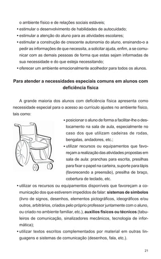 o ambiente físico e de relações sociais estáveis;
  • estimular o desenvolvimento de habilidades de autocuidado;
  • estimular a atenção do aluno para as atividades escolares;
  • estimular a construção de crescente autonomia do aluno, ensinando-o a
   pedir as informações de que necessita, a solicitar ajuda, enfim, a se comu-
   nicar com as demais pessoas de forma que estas sejam informadas de
   sua necessidade e do que esteja necessitando;
  • oferecer um ambiente emocionalmente acolhedor para todos os alunos.


Para atender a necessidades especiais comuns em alunos com
                      deficiência física

   A grande maioria dos alunos com deficiência física apresenta como
necessidade especial para o acesso ao currículo ajustes no ambiente físico,
tais como:
                            • posicionar o aluno de forma a facilitar-lhe o des-
                              locamento na sala de aula, especialmente no
                              caso dos que utilizam cadeiras de rodas,
                              bengalas, andadores, etc.;
                            • utilizar recursos ou equipamentos que favo-
                              reçam a realização das atividades propostas em
                              sala de aula: pranchas para escrita, presilhas
                              para fixar o papel na carteira, suporte para lápis
                              (favorecendo a preensão), presilha de braço,
                              cobertura de teclado, etc.
  • utilizar os recursos ou equipamentos disponíveis que favoreçam a co-
   municação dos que estiverem impedidos de falar: sistemas de símbolos
   (livro de signos, desenhos, elementos pictográficos, ideográficos e/ou
   outros, arbitrários, criados pelo próprio professor juntamente com o aluno,
   ou criado no ambiente familiar, etc.), auxílios físicos ou técnicos (tabu-
   leiros de comunicação, sinalizadores mecânicos, tecnologia de infor-
   mática);
  • utilizar textos escritos complementados por material em outras lin-
   guagens e sistemas de comunicação (desenhos, fala, etc.).


                                                                             21
 