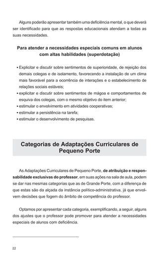 Alguns poderão apresentar também uma deficiência mental, o que deverá
ser identificado para que as respostas educacionais atendam a todas as
suas necessidades.


     Para atender a necessidades especiais comuns em alunos
               com altas habilidades (superdotação)

     • Explicitar e discutir sobre sentimentos de superioridade, de rejeição dos
      demais colegas e de isolamento, favorecendo a instalação de um clima
      mais favorável para a ocorrência de interações e o estabelecimento de
      relações sociais estáveis;
     • explicitar e discutir sobre sentimentos de mágoa e comportamentos de
      esquiva dos colegas, com o mesmo objetivo do item anterior;
     • estimular o envolvimento em atividades cooperativas;
     • estimular a persistência na tarefa;
     • estimular o desenvolvimento de pesquisas.




       Categorias de Adaptações Curriculares de
                    Pequeno Porte


      As Adaptações Curriculares de Pequeno Porte, de atribuição e respon-
sabilidade exclusivas do professor, em suas ações na sala de aula, podem
se dar nas mesmas categorias que as de Grande Porte, com a diferença de
que estas são da alçada da instância político-administrativa, já que envol-
vem decisões que fogem do âmbito de competência do professor.


      Optamos por apresentar cada categoria, exemplificando, a seguir, alguns
dos ajustes que o professor pode promover para atender a necessidades
especiais de alunos com deficiência.




22
 