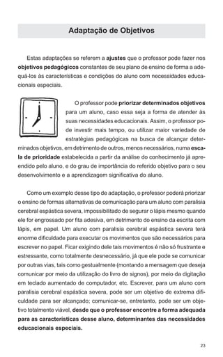 Adaptação de Objetivos


   Estas adaptações se referem a ajustes que o professor pode fazer nos
objetivos pedagógicos constantes de seu plano de ensino de forma a ade-
quá-los às características e condições do aluno com necessidades educa-
cionais especiais.


                        O professor pode priorizar determinados objetivos
                     para um aluno, caso essa seja a forma de atender às
                     suas necessidades educacionais. Assim, o professor po-
                     de investir mais tempo, ou utilizar maior variedade de
                     estratégias pedagógicas na busca de alcançar deter-
minados objetivos, em detrimento de outros, menos necessários, numa esca-
la de prioridade estabelecida a partir da análise do conhecimento já apre-
endido pelo aluno, e do grau de importância do referido objetivo para o seu
desenvolvimento e a aprendizagem significativa do aluno.


   Como um exemplo desse tipo de adaptação, o professor poderá priorizar
o ensino de formas alternativas de comunicação para um aluno com paralisia
cerebral espástica severa, impossibilitado de segurar o lápis mesmo quando
ele for engrossado por fita adesiva, em detrimento do ensino da escrita com
lápis, em papel. Um aluno com paralisia cerebral espástica severa terá
enorme dificuldade para executar os movimentos que são necessários para
escrever no papel. Ficar exigindo dele tais movimentos é não só frustrante e
estressante, como totalmente desnecessário, já que ele pode se comunicar
por outras vias, tais como gestualmente (montando a mensagem que deseja
comunicar por meio da utilização do livro de signos), por meio da digitação
em teclado aumentado de computador, etc. Escrever, para um aluno com
paralisia cerebral espástica severa, pode ser um objetivo de extrema difi-
culdade para ser alcançado; comunicar-se, entretanto, pode ser um obje-
tivo totalmente viável, desde que o professor encontre a forma adequada
para as características desse aluno, determinantes das necessidades
educacionais especiais.


                                                                          23
 